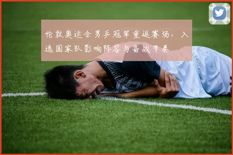 伦敦奥运会男乒冠军重返赛场,入选国家队影响阵容与备战节奏