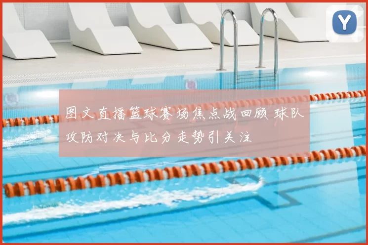 图文直播篮球赛场焦点战回顾 球队攻防对决与比分走势引关注
