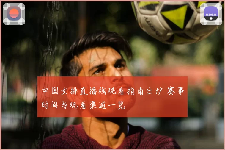 中国女排直播线观看指南出炉 赛事时间与观看渠道一览