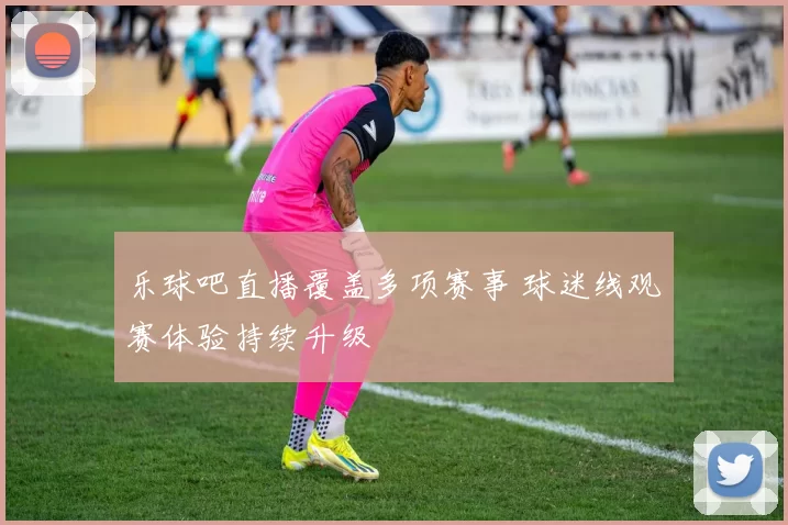 乐球吧直播覆盖多项赛事 球迷线观赛体验持续升级