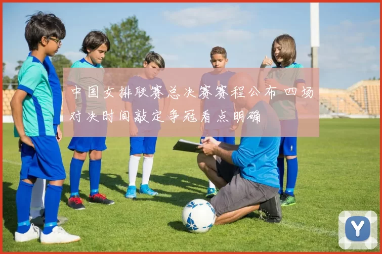 中国女排联赛总决赛赛程公布 四场对决时间敲定争冠看点明确
