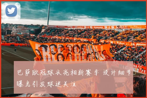 巴萨欧冠球衣亮相新赛季 设计细节曝光引发球迷关注