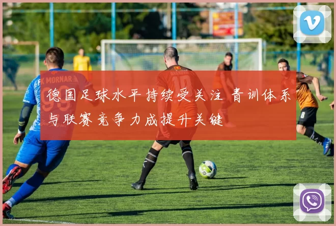 德国足球水平持续受关注 青训体系与联赛竞争力成提升关键