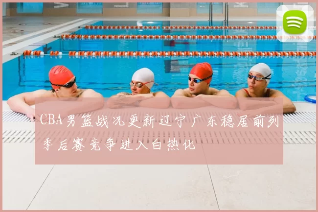 CBA男篮战况更新辽宁广东稳居前列季后赛竞争进入白热化