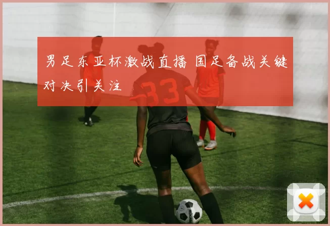 男足东亚杯激战直播 国足备战关键对决引关注