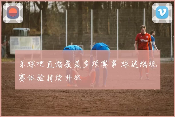 乐球吧直播覆盖多项赛事 球迷线观赛体验持续升级