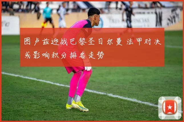 图卢兹迎战巴黎圣日尔曼 法甲对决或影响积分排名走势