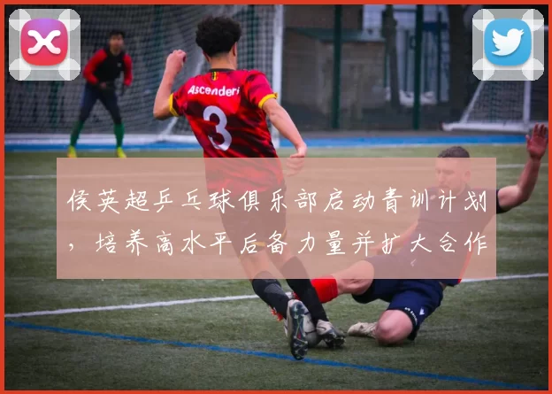 侯英超乒乓球俱乐部启动青训计划，培养高水平后备力量并扩大合作基地