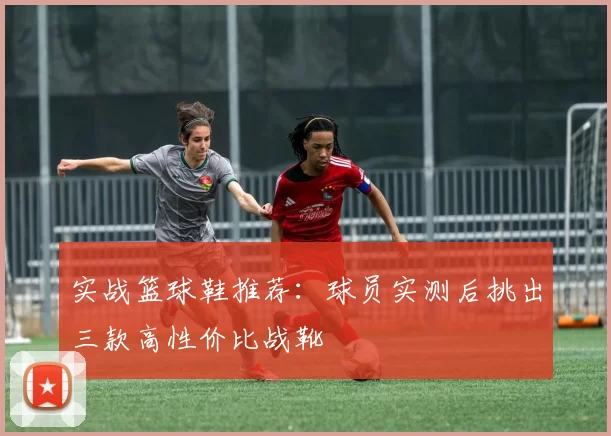 实战篮球鞋推荐：球员实测后挑出三款高性价比战靴