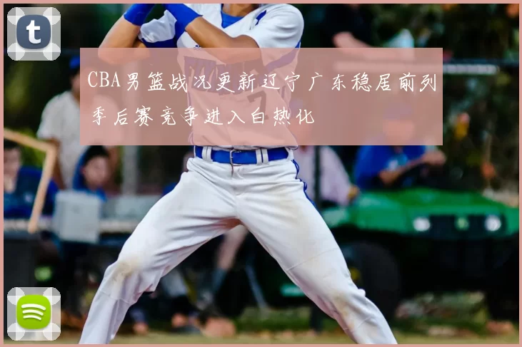 CBA男篮战况更新辽宁广东稳居前列季后赛竞争进入白热化