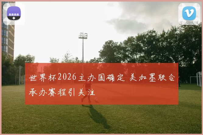 世界杯2026主办国确定 美加墨联合承办赛程引关注