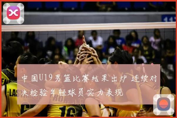 中国U19男篮比赛结果出炉 连续对决检验年轻球员实力表现