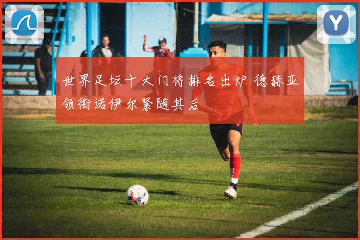 世界足坛十大门将排名出炉 德赫亚领衔诺伊尔紧随其后