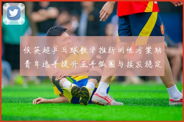 侯英超乒乓球教学推新训练方案助青年选手提升正手弧圈与接发稳定