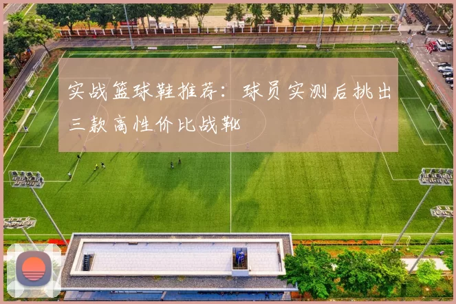 实战篮球鞋推荐：球员实测后挑出三款高性价比战靴
