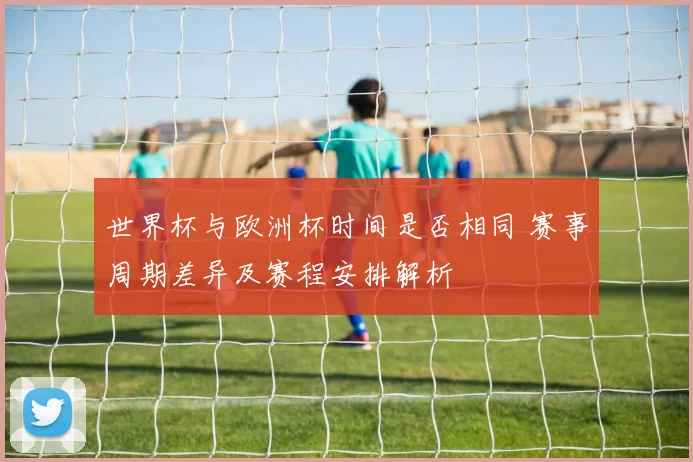世界杯与欧洲杯时间是否相同 赛事周期差异及赛程安排解析