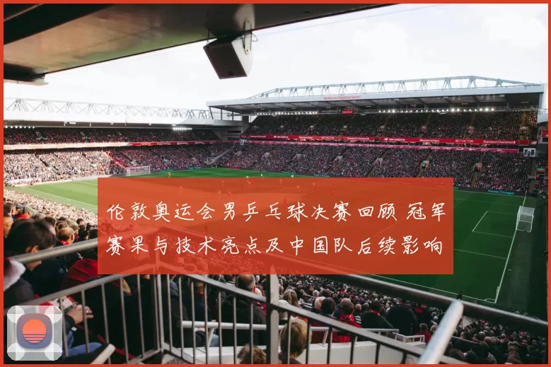 伦敦奥运会男乒乓球决赛回顾 冠军赛果与技术亮点及中国队后续影响
