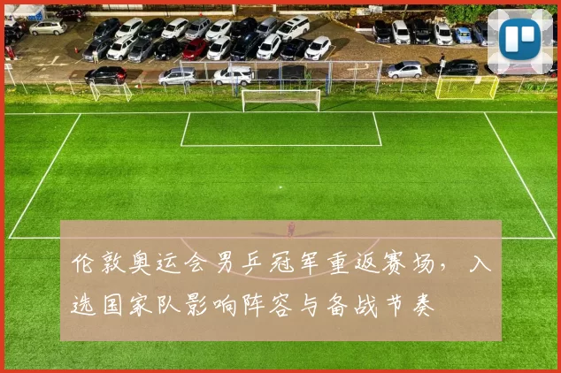 伦敦奥运会男乒冠军重返赛场,入选国家队影响阵容与备战节奏