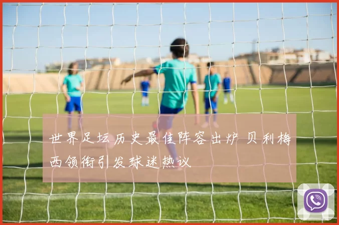 世界足坛历史最佳阵容出炉 贝利梅西领衔引发球迷热议